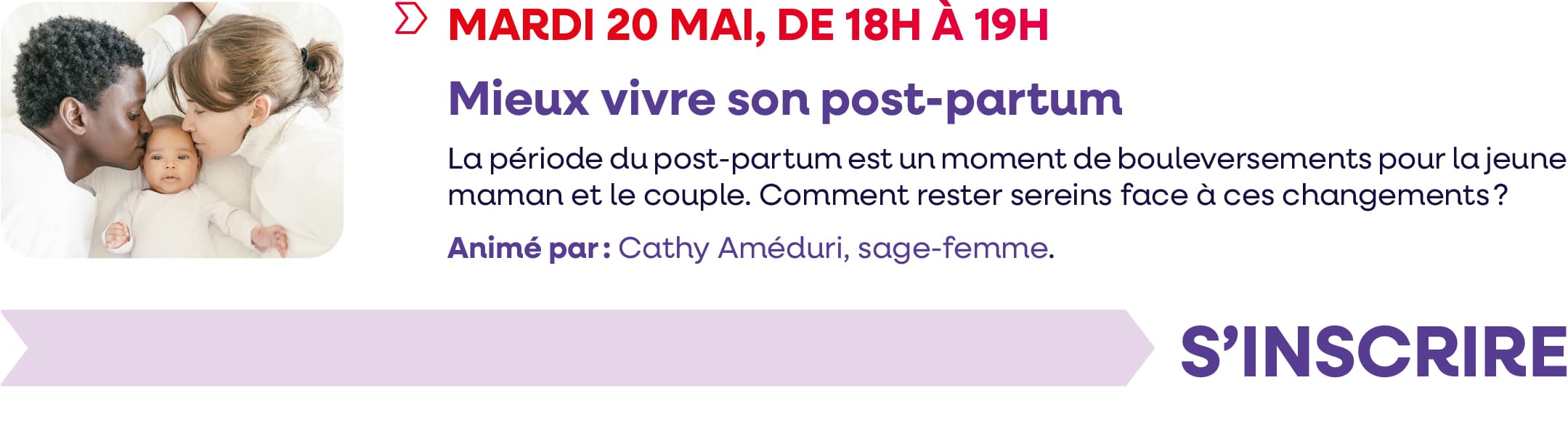 Mardi 20 mai 2025, de 18h à 19h : webinaire "Mieux vivre son post-partum" La période du post-partum est un moment de bouleversements pour la jeune maman et le couple. Comment rester sereins face à ces changements ? Animé par : Cathy Améduri, sage-femme.