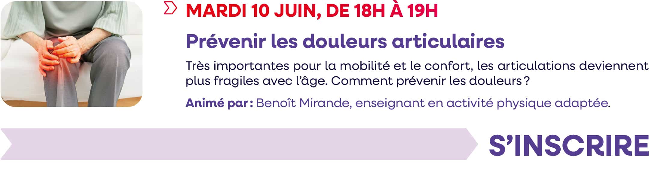 Mardi 10 juin 2025, de 18h à 19h : webinaire "Prévenir les douleurs articulaires" Très importantes pour la mobilité et le confort, les articulations deviennent plus fragiles avec l'âge. Comment prévenir les douleurs ? Animé par : Benoît Mirande, enseignant en activité physique adaptée.