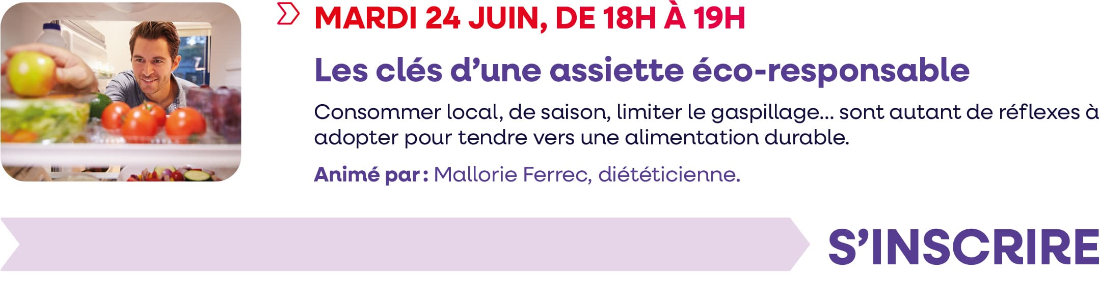 Mardi 24 juin 2025, de 18h à 19h : webinaire "Les clés d'une assiette éco-responsable" Consommer local, de saison, limiter le gaspillage... Sont autant de réflexes à adopter pour tendre vers une alimentation durable. Animé par : Mallorie Ferrec, diététicienne.