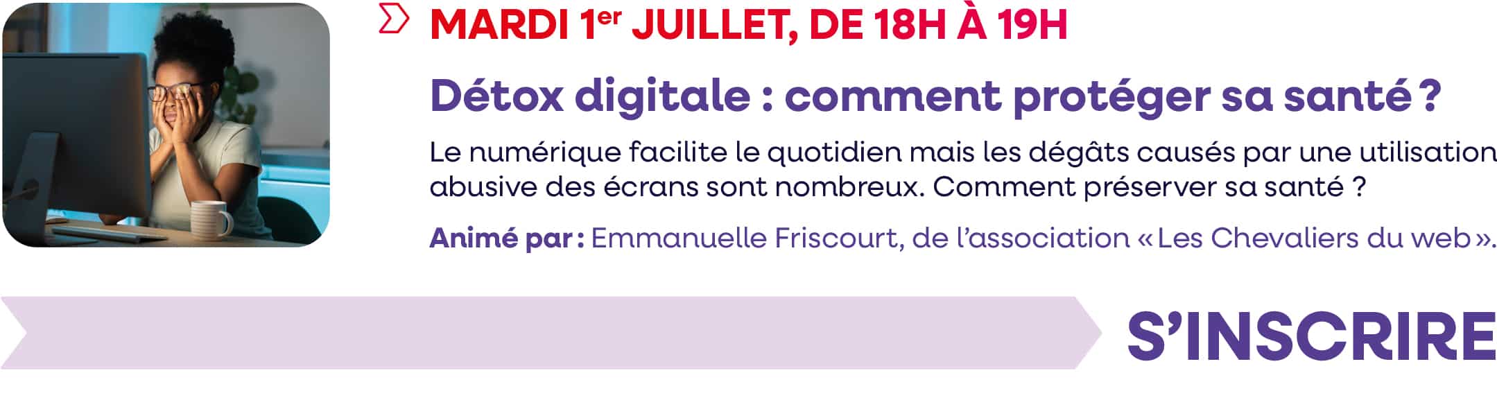 Mardi 1 juillet 2025, de 18h à 19h : webinaire "Détox-digitale : comment protéger sa santé ?". Le numérique facilite le quotidien mais les dégâts causés par une utilisation abusive des écrans sont nombreux. Comment préserver sa santé ? Animé par : Emmanuelle Friscout, de l'association "Les Chevaliers du web". Cliquez pour vous inscrire. 