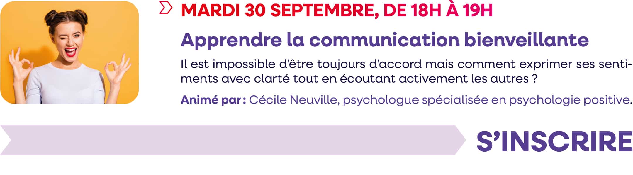 Mardi 30 septembre 2025, de 18h à 19h : webinaire "Apprendre la communication bienveillante". Il est impossible d'être toujours d'accord mais comment exprimer ses sentiments avec clarté, tout en écoutant activement les autres ? Animé par : Cécile Neuville, psychologue spécialisée en psychologie positive. Cliquez pour vous inscrire.