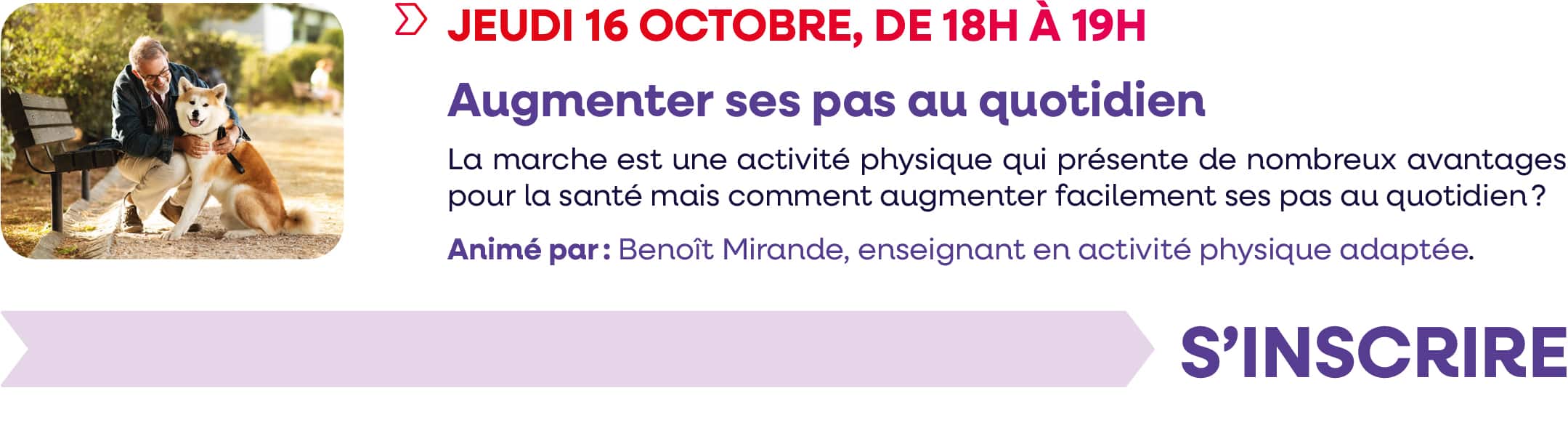 Jeudi 16 octobre 2025, de 18h à 19h : webinaire "Augmenter ses pas au quotidien". La marche est une activité physique qui présente de nombreux avantages pour la santé, mais comment augmenter facilement ses pas au quotidien ? Animé par : Benoît Mirande, enseignant en activité physique adaptée. Cliquez pour vous inscrire.