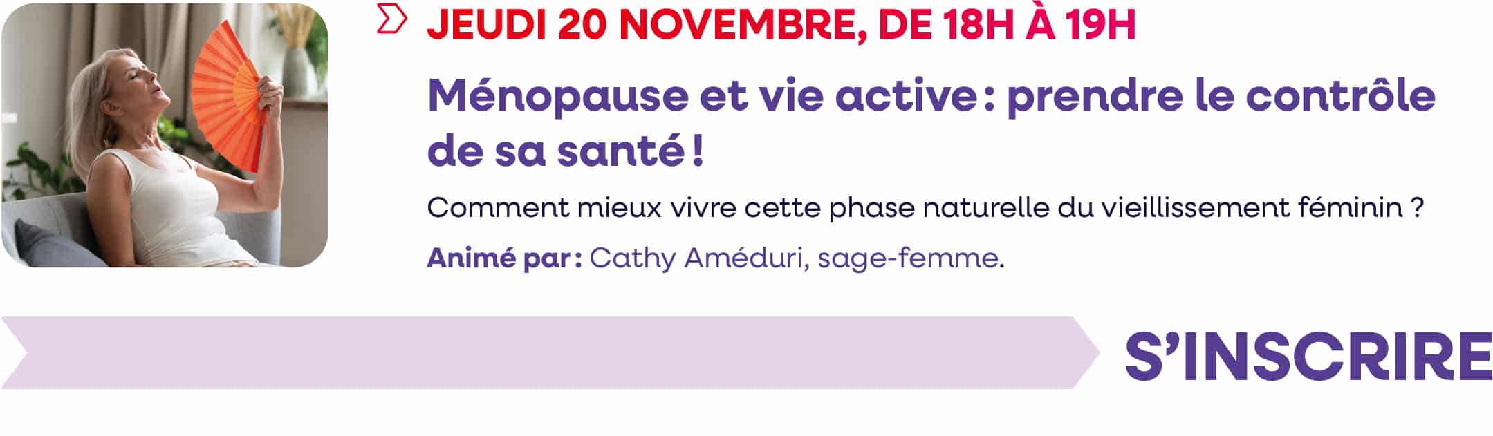 Jeudi 20 novembre 2025, de 18h à 19h : webinaire "Ménopause et vie active : prendre le contrôle de sa santé !". Comment mieux vivre cette phase naturelle du vieillissement féminin ? Animé par : Cathy Améduri, sage-femme. Cliquez pour vous inscrire.