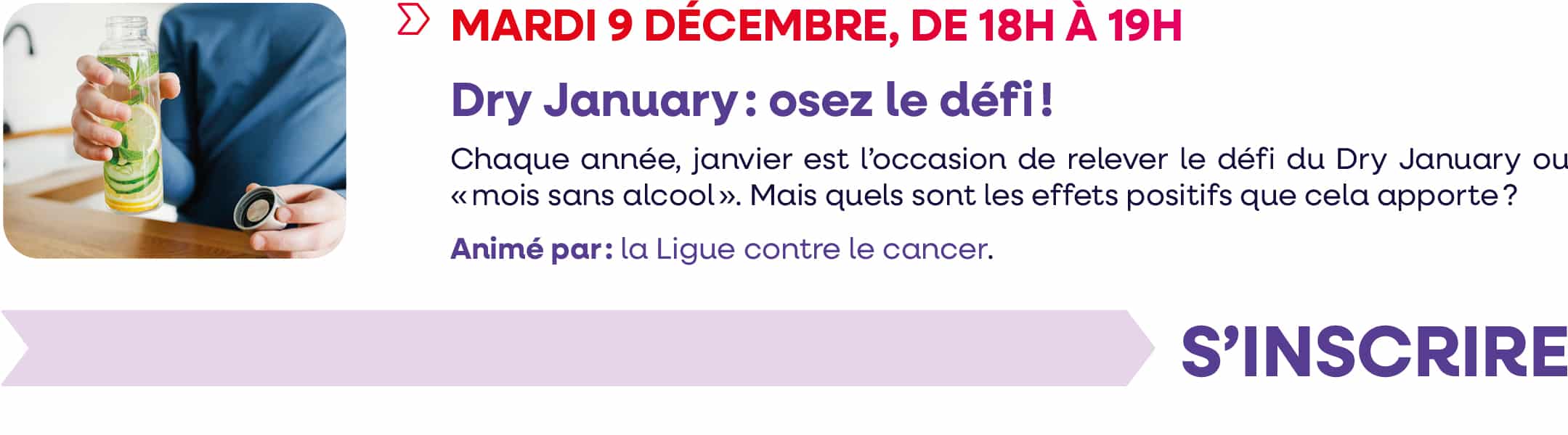 Mardi 9 décembre 2025, de 18h à 19h : webinaire "Dry January : osez le défi !". Chaque année, janvier est l'occasion de relever le défi du Dry January, ou "Mois sans alccol". Mais quels sont les effets positifs que cela apporte ? Animé par : la Ligue contre le cancer. Cliquez pour vous inscrire.